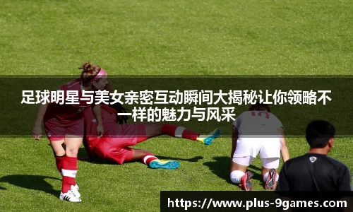 足球明星与美女亲密互动瞬间大揭秘让你领略不一样的魅力与风采